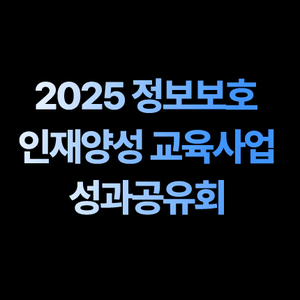 [2025 정보보호 인재양성 교육사업 성과공유회 참가 신청 안내]